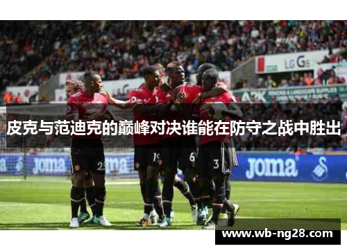 皮克与范迪克的巅峰对决谁能在防守之战中胜出